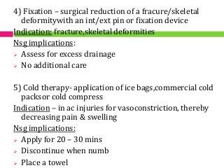4) Fixation – surgical reduction of a fracure/skeletal
deformitywith an int/ext pin or fixation device
Indication: fracture,skeletal deformities
Nsg implications:
 Assess for excess drainage
 No additional care
5) Cold therapy- application of ice bags,commercial cold
packsor cold compress
Indication – in ac injuries for vasoconstriction, thereby
decreasing pain & swelling
Nsg implications:
 Apply for 20 – 30 mins
 Discontinue when numb
 Place a towel
 