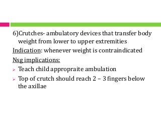6)Crutches- ambulatory devices that transfer body
weight from lower to upper extremities
Indication: whenever weight is contraindicated
Nsg implications:
 Teach child appropraite ambulation
 Top of crutch should reach 2 – 3 fingers below
the axillae
 