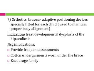 7) Orthotics, braces:- adaptive positioning devices
specially fitted for each child ( used to maintain
proper body allignment)
Indication- treat developmental dysplasia of the
hip,scoliosis
Nsg implications:
 Provide frequent assessments
 Cotton undergarments worn under the brace
 Encourage family
 