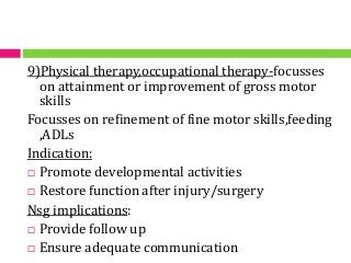 9)Physical therapy,occupational therapy-focusses
on attainment or improvement of gross motor
skills
Focusses on refinement of fine motor skills,feeding
,ADLs
Indication:
 Promote developmental activities
 Restore function after injury/surgery
Nsg implications:
 Provide follow up
 Ensure adequate communication
 