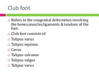 Club foot
 Refers to the congenital deformities involving
the bones,muscles,ligaments & tendons of the
foot.
 Club foot consists of:
 Talipus varus
 Talipus equinus
 Cavus
 Talipus calcanus
 Talipus valgus
 Talipus varus
 
