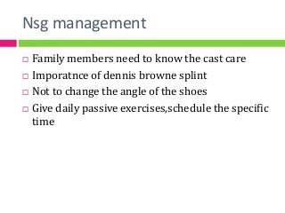 Nsg management
 Family members need to know the cast care
 Imporatnce of dennis browne splint
 Not to change the angle of the shoes
 Give daily passive exercises,schedule the specific
time
 