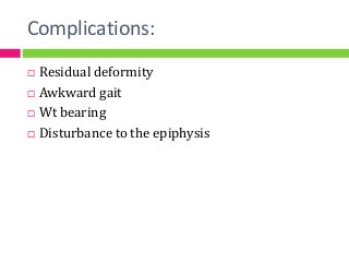 Complications:
 Residual deformity
 Awkward gait
 Wt bearing
 Disturbance to the epiphysis
 