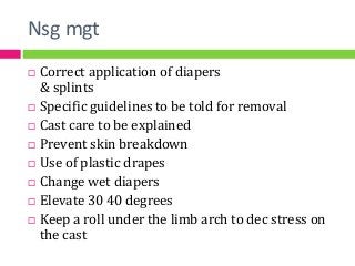 Nsg mgt
 Correct application of diapers
& splints
 Specific guidelines to be told for removal
 Cast care to be explained
 Prevent skin breakdown
 Use of plastic drapes
 Change wet diapers
 Elevate 30 40 degrees
 Keep a roll under the limb arch to dec stress on
the cast
 