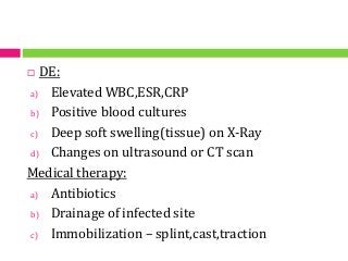  DE:
a) Elevated WBC,ESR,CRP
b) Positive blood cultures
c) Deep soft swelling(tissue) on X-Ray
d) Changes on ultrasound or CT scan
Medical therapy:
a) Antibiotics
b) Drainage of infected site
c) Immobilization – splint,cast,traction
 