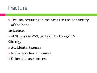 Fracture
 Trauma resulting in the break in the continuity
of the bone
Incidence:
 40% boys & 25% girls suffer by age 16
Etiology:
 Accidental trauma
 Non – accidental trauma
 Other disease process
 