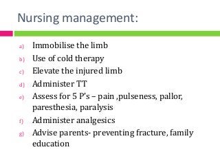 Nursing management:
a) Immobilise the limb
b) Use of cold therapy
c) Elevate the injured limb
d) Administer TT
e) Assess for 5 P’s – pain ,pulseness, pallor,
paresthesia, paralysis
f) Administer analgesics
g) Advise parents- preventing fracture, family
education
 
