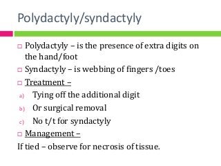 Polydactyly/syndactyly
 Polydactyly – is the presence of extra digits on
the hand/foot
 Syndactyly – is webbing of fingers /toes
 Treatment –
a) Tying off the additional digit
b) Or surgical removal
c) No t/t for syndactyly
 Management –
If tied – observe for necrosis of tissue.
 