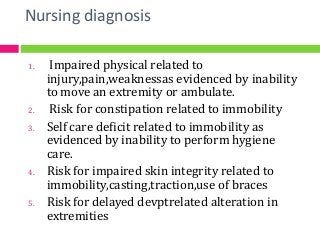 Nursing diagnosis
1. Impaired physical related to
injury,pain,weaknessas evidenced by inability
to move an extremity or ambulate.
2. Risk for constipation related to immobility
3. Self care deficit related to immobility as
evidenced by inability to perform hygiene
care.
4. Risk for impaired skin integrity related to
immobility,casting,traction,use of braces
5. Risk for delayed devptrelated alteration in
extremities
 