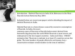 Introduction - Skeletal Fluorosis in India & Its Relevance to the West -
Fluoride Action Network, May 2004
Included below are recent newspaper articles detailing the impact of
skeletal fluorosis in India.
Skeletal fluorosis is a bone disease caused by excessive consumption
of fluoride. In India, the most
common cause of fluorosis is fluoride-laden water derived from
borewells dug deep into the earth While fluorosis is most severe and
widespread in the two largest countries - India and China - UNICEF
estimates that "fluorosis is endemic in at least 25 countries across the
globe. The total number of people affected is not known, but a
conservative estimate would number in the tens of millions."
 