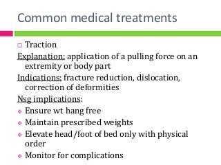 Common medical treatments
 Traction
Explanation: application of a pulling force on an
extremity or body part
Indications: fracture reduction, dislocation,
correction of deformities
Nsg implications:
 Ensure wt hang free
 Maintain prescribed weights
 Elevate head/foot of bed only with physical
order
 Monitor for complications
 