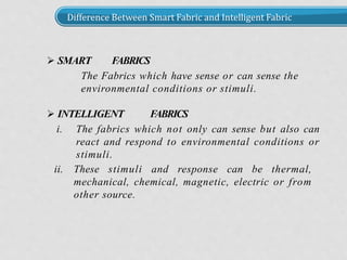Difference Between Smart Fabric and Intelligent Fabric
 SMART FABRICS
The Fabrics which have sense or can sense the
environmental conditions or stimuli.
 INTELLIGENT FABRICS
i. The fabrics which not only can sense but also can
react and respond to environmental conditions or
stimuli.
ii. These stimuli and response can be thermal,
mechanical, chemical, magnetic, electric or from
other source.
 