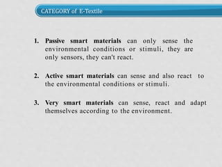 CATEGORY of E-Textile
1. Passive smart materials can only sense the
environmental conditions or stimuli, they are
only sensors, they can't react.
2. Active smart materials can sense and also react to
the environmental conditions or stimuli.
3. Very smart materials can sense, react and adapt
themselves according to the environment.
 