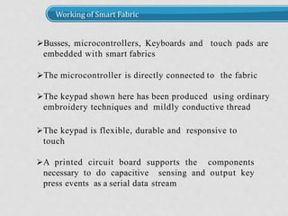 Working of Smart Fabric
Busses, microcontrollers, Keyboards and touch pads are
embedded with smart fabrics
The microcontroller is directly connected to the fabric
The keypad shown here has been produced using ordinary
embroidery techniques and mildly conductive thread
The keypad is flexible, durable and responsive to
touch
A printed circuit board supports the components
necessary to do capacitive sensing and output key
press events as a serial data stream
 