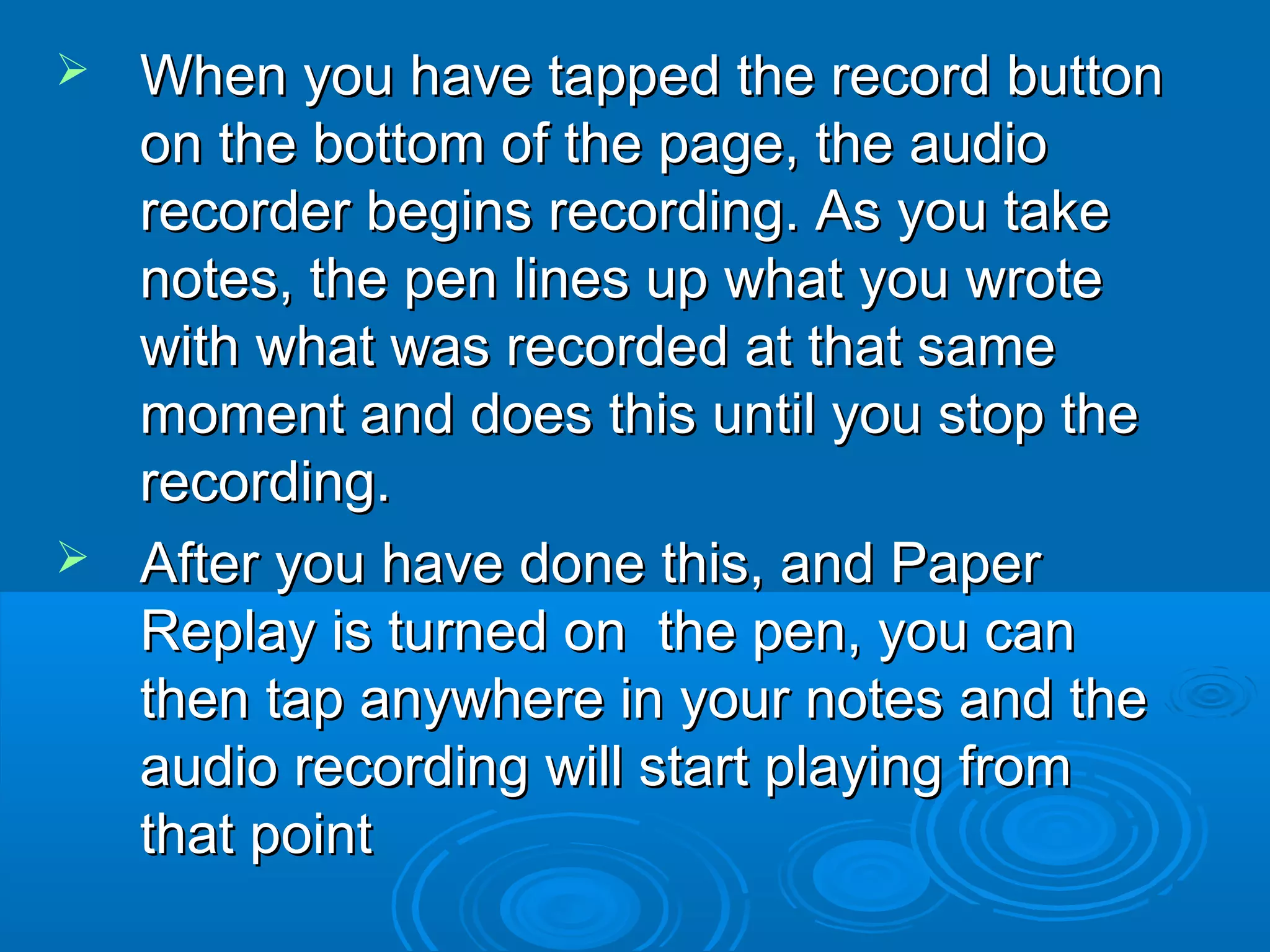  When you have tapped the record button
  on the bottom of the page, the audio
  recorder begins recording. As you take
  notes, the pen lines up what you wrote
  with what was recorded at that same
  moment and does this until you stop the
  recording.
 After you have done this, and Paper
  Replay is turned on the pen, you can
  then tap anywhere in your notes and the
  audio recording will start playing from
  that point
 