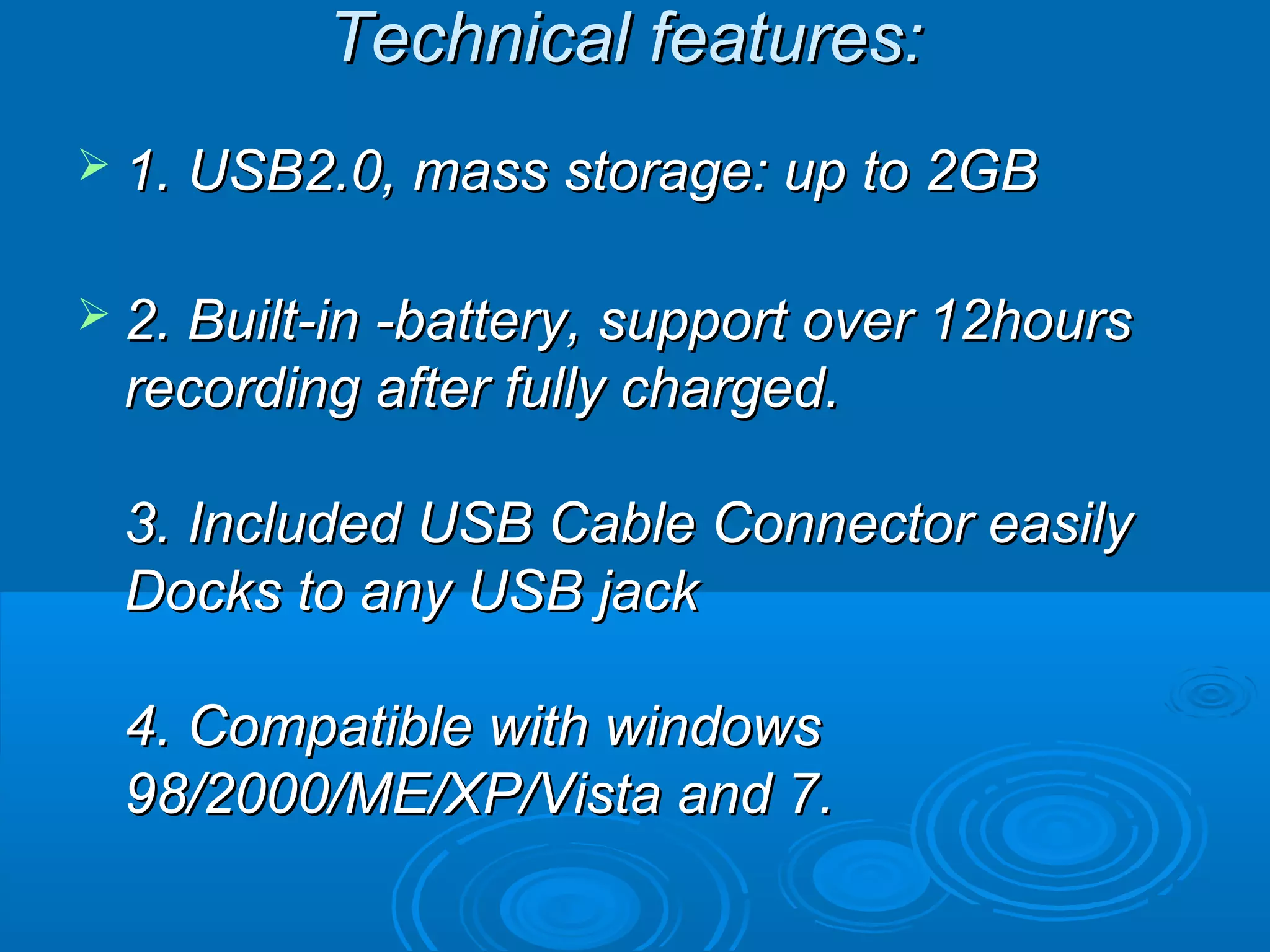 Technical features:
 1. USB2.0, mass storage: up to 2GB


 2. Built-in -battery, support over 12hours
 recording after fully charged.

 3. Included USB Cable Connector easily
 Docks to any USB jack

 4. Compatible with windows
 98/2000/ME/XP/Vista and 7.
 