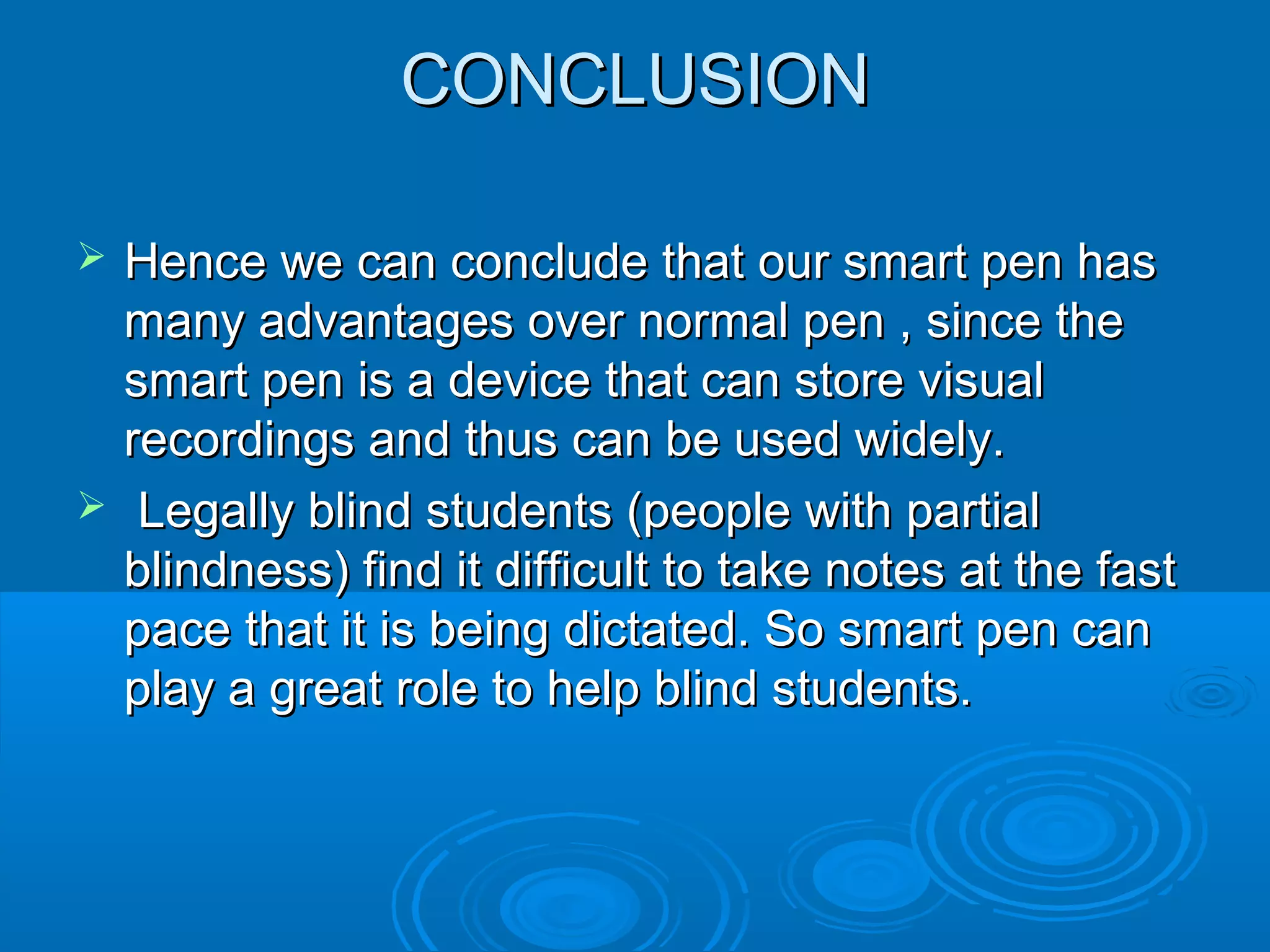 CONCLUSION

   Hence we can conclude that our smart pen has
    many advantages over normal pen , since the
    smart pen is a device that can store visual
    recordings and thus can be used widely.
    Legally blind students (people with partial
    blindness) find it difficult to take notes at the fast
    pace that it is being dictated. So smart pen can
    play a great role to help blind students.
 