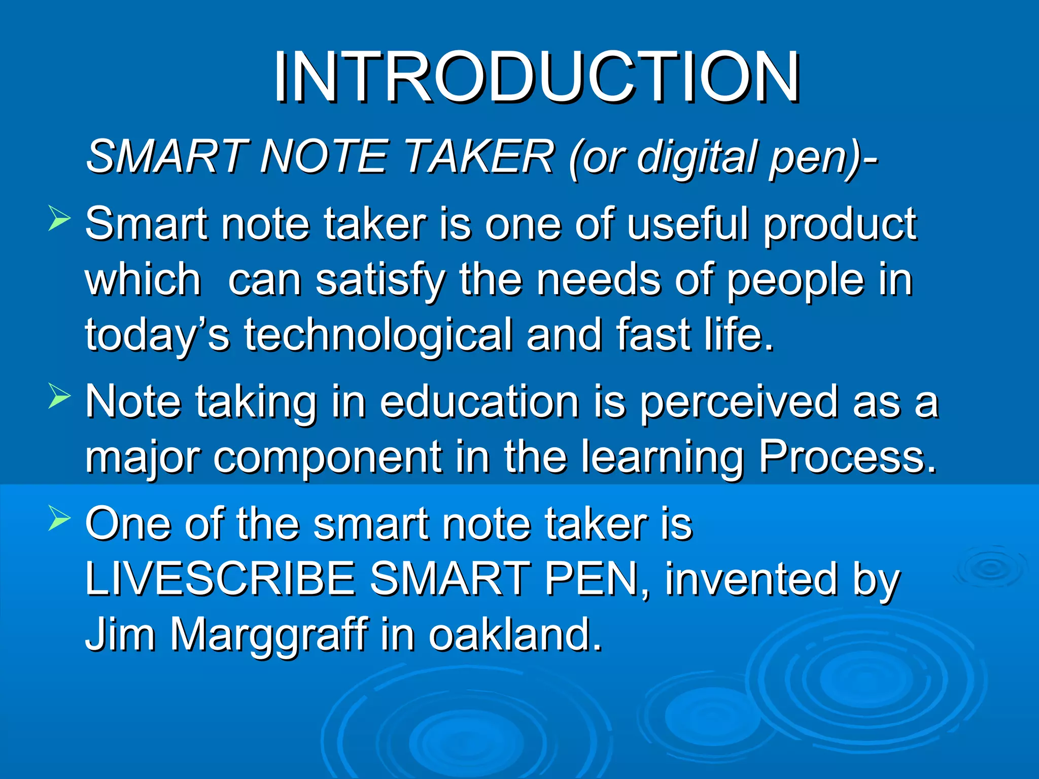 INTRODUCTION
  SMART NOTE TAKER (or digital pen)-
 Smart note taker is one of useful product
  which can satisfy the needs of people in
  today’s technological and fast life.
 Note taking in education is perceived as a
  major component in the learning Process.
 One of the smart note taker is
  LIVESCRIBE SMART PEN, invented by
  Jim Marggraff in oakland.
 