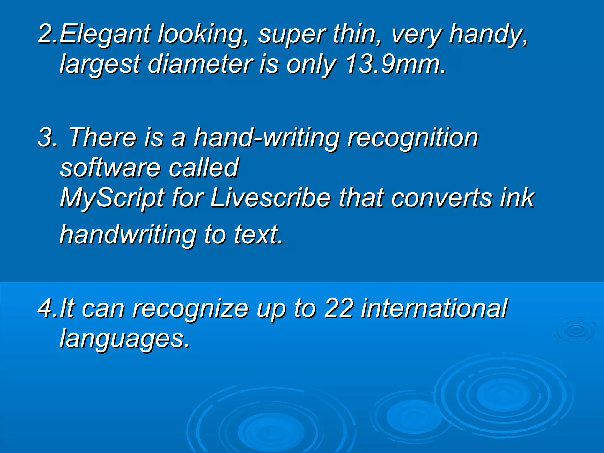2.Elegant looking, super thin, very handy,
  largest diameter is only 13.9mm.

3. There is a hand-writing recognition
  software called
  MyScript for Livescribe that converts ink
  handwriting to text.

4.It can recognize up to 22 international
  languages.
 