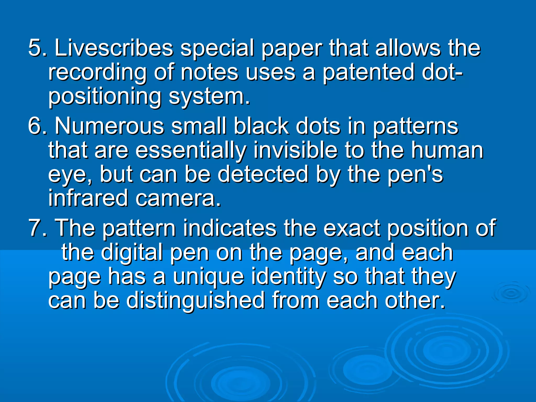 5. Livescribes special paper that allows the
  recording of notes uses a patented dot-
  positioning system.
6. Numerous small black dots in patterns
  that are essentially invisible to the human
  eye, but can be detected by the pen's
  infrared camera.
7. The pattern indicates the exact position of
    the digital pen on the page, and each
  page has a unique identity so that they
  can be distinguished from each other.
 