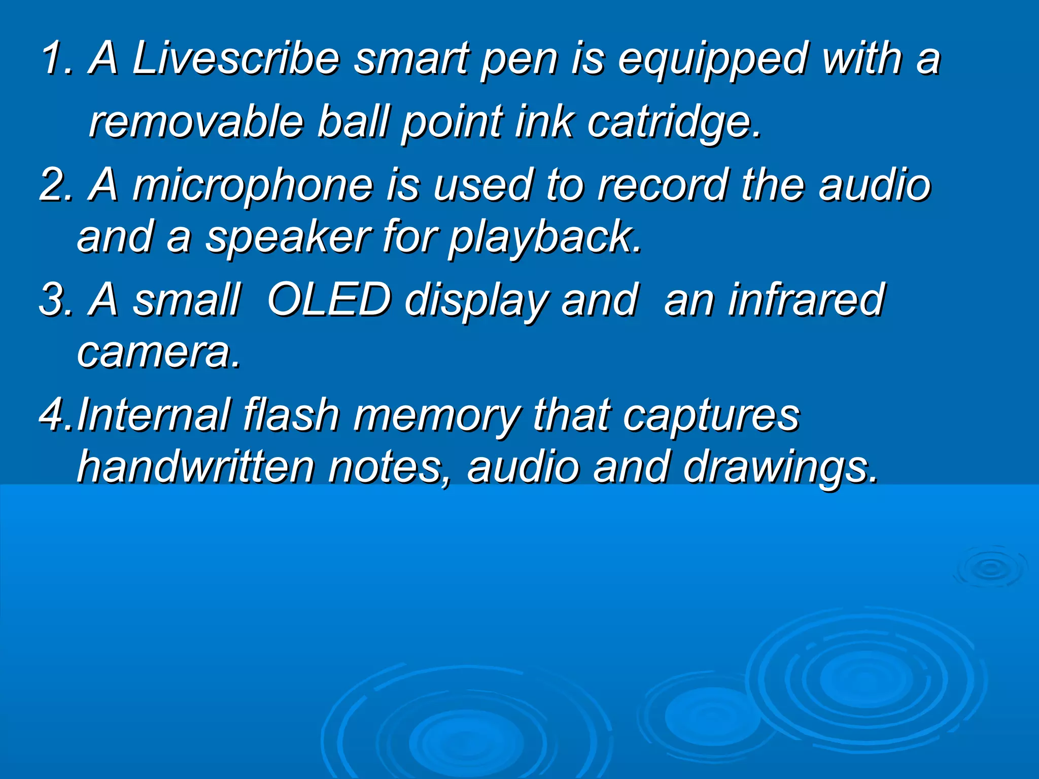 1. A Livescribe smart pen is equipped with a
   removable ball point ink catridge.
2. A microphone is used to record the audio
  and a speaker for playback.
3. A small OLED display and an infrared
  camera.
4.Internal flash memory that captures
  handwritten notes, audio and drawings.
 
