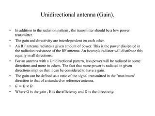 Unidirectional antenna (Gain).
• In addition to the radiation pattern , the transmitter should be a low power
transmitter.
• The gain and directivity are interdependent on each other.
• An RF antenna radiates a given amount of power. This is the power dissipated in
the radiation resistance of the RF antenna. An isotropic radiator will distribute this
equally in all directions.
• For an antenna with a Unidirectional pattern, less power will be radiated in some
directions and more in others. The fact that more power is radiated in given
directions implies that it can be considered to have a gain.
• The gain can be defined as a ratio of the signal transmitted in the "maximum"
direction to that of a standard or reference antenna.
• 𝐺 = 𝐸 × 𝐷
• Where G is the gain , E is the efficiency and D is the directivity.
 
