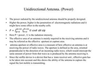 Unidirectional Antenna. (Power)
• The power radiated by the unidirectional antenna should be properly designed.
• Higher the power, higher is the penetration of electromagnetic radiations and it
might have some effect in the nearby cells.
• 𝑃 = 𝜙=0
𝜙=2𝜋
𝜃=0
𝜃=2𝜋
𝑈 𝑠𝑖𝑛𝜃 d𝜃 𝑑𝜙
• Here P = power , U is the radiation intensity.
• The effective area of an antenna is mainly required in the receiving antenna and it
may be referred as the effective aperture or capture area.
• antenna aperture or effective area is a measure of how effective an antenna is at
receiving the power of radio waves. The aperture is defined as the area, oriented
perpendicular to the direction of an incoming radio wave, which would intercept the
same amount of power from that wave as is produced by the antenna receiving it.
• Since the sniffer device is a device that has a trans receiver unit , effective gain has
to be taken into account and this shows the ability of the antenna to capture the
signal the lost mobile is transmitting.
 