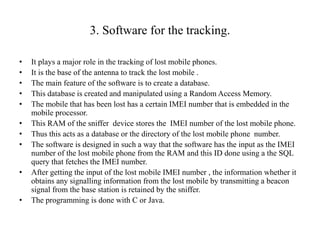3. Software for the tracking.
• It plays a major role in the tracking of lost mobile phones.
• It is the base of the antenna to track the lost mobile .
• The main feature of the software is to create a database.
• This database is created and manipulated using a Random Access Memory.
• The mobile that has been lost has a certain IMEI number that is embedded in the
mobile processor.
• This RAM of the sniffer device stores the IMEI number of the lost mobile phone.
• Thus this acts as a database or the directory of the lost mobile phone number.
• The software is designed in such a way that the software has the input as the IMEI
number of the lost mobile phone from the RAM and this ID done using a the SQL
query that fetches the IMEI number.
• After getting the input of the lost mobile IMEI number , the information whether it
obtains any signalling information from the lost mobile by transmitting a beacon
signal from the base station is retained by the sniffer.
• The programming is done with C or Java.
 