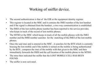 Working of sniffer device.
• The second authentication is that of the EIR or the equipment identity register.
• This register is located at the MSC and it contains the IMEI number of the lost handset
and if the signal is obtained from the handset , a two way communication is established.
• The IMEI of the lost mobile phone number has been reported to the service provider,
who keeps in track of the record of lost mobile phones.
• The MTSO or the MSC which keeps in track of all the mobile phones with the IMEI
number and the IMSI number searches for the matching of the IMEI of the lost mobile
phones.
• Once the said imei and is entered in the MSC , it searches for the BTS which is currently
housing the lost mobile and if the mobile is turned on the mobile is being authenticated
by the BTS , compares the imei of the mobile with that given to the MSC and then
immediately forwards the IMSI and the cell location of the mobile phone to the MTSO.
• The mtso then indicated the sniffer that the LOST MOBILE CELL HAS BEEN
FOUND.
• The sniffer is now activated .
 