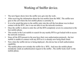 Working of Sniffer device.
• The next figure shows how the sniffer now gets into the work .
• After receiving the information about the lost mobile from the MSC. The sniffer now
goes to the cell where the lost mobile phone is currently in.
• It is to be noted that prior to the sniffer entry into the cell the lost phone was in direct
contact with the BTS , but it was not able to use the network resources.
• Once the sniffer is about to enter the cell the BTS completely severs its connection to the
lost mobile phone.
• This results in the Lost mobile to search for any nearby BTS to get locked with to access
the network resources.
• Since all the BTS present in the area have their own authorisation protocols , the lost
mobile is unable to connect with any BTS as it is already now being black listed.
• Now when the sniffer device is being deployed , this device has in built authorization
capability.
• The mobile phone now mistake the sniffer for a BTS . And once the mobile phone
mistakenly sends an authentication request to the sniffer , The sniffer locks itself to the
mobile phone.
 