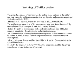 Working of Sniffer device.
• There may be a chance of error so when the mobile phone locks on to the sniffer
and vice versa , the sniffer compares the imei got from the authorization request and
the imei stored in its RAM.
• If the both IMEI matches , the sniffer now is set in TRACKING MODE.
• The sniffer now with the help of Its antenna starts searching for the lost mobile by
comparing the Signal strength . It now functions as a RADAR.
• If other device try to communicate with a sniffer (mistaking it for a BTS) , the
access is immediately denied using the authentication systems.
• It is to be mentioned that the process of searching can be aided with the GPS or the
GLOBAL POSITIONING SYSTEM for pinpoint and fast detection of the lost
mobile phone.
• It is very important that the sniffer uses a different frequency from any of the cells
to avoid interference.
• So ideally the frequency is above 9000 Mhz. this range is reserved by the service
provider and is used for this sort of purposes.
 
