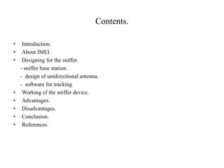 Contents.
• Introduction.
• About IMEI.
• Designing for the sniffer.
- sniffer base station.
- design of unidirectional antenna.
- software for tracking
• Working of the sniffer device.
• Advantages.
• Disadvantages.
• Conclusion.
• References.
 