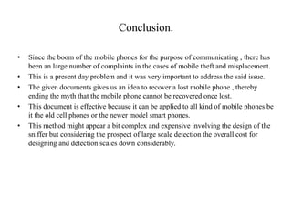 Conclusion.
• Since the boom of the mobile phones for the purpose of communicating , there has
been an large number of complaints in the cases of mobile theft and misplacement.
• This is a present day problem and it was very important to address the said issue.
• The given documents gives us an idea to recover a lost mobile phone , thereby
ending the myth that the mobile phone cannot be recovered once lost.
• This document is effective because it can be applied to all kind of mobile phones be
it the old cell phones or the newer model smart phones.
• This method might appear a bit complex and expensive involving the design of the
sniffer but considering the prospect of large scale detection the overall cost for
designing and detection scales down considerably.
 