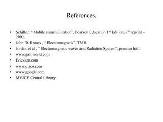 References.
• Schiller, “ Mobile communication”, Pearson Education 1st Edition, 7th reprint –
2003.
• John D. Krauss , “ Electromagnetic”, TMH.
• Jordan et al , “ Electromagnetic waves and Radiation System”, prentice hall.
• www.gsmworld.com
• Ericsson.com
• www.cisco.com
• www.google.com
• MVJCE Central Library.
 