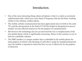 Introduction.
• One of the most interesting things about cell phone is that it is really an extremely
sophisticated radio, which uses some band of frequency that has the basic working
similar to the ordinary cordless phone.
• The mobile cellular communication has been appreciated since its birth in the early
70’s and the advancement in the field of VLSI has helped in designing less power,
smaller size but efficient transceiver for the purpose of communication.
• But however the technology has not yet answered the loss or misplacement of the
lost mobile phone which is significantly increasing. Hence in this seminar we try to
look for a probable solution.
• The IMEI number is a unique number that is embedded in the mobile phone the
main purpose of which is the blocking of calls that is made by unauthorized person
once the mobile is reported as stolen but here we use it effectively for the purpose
of detection.
 