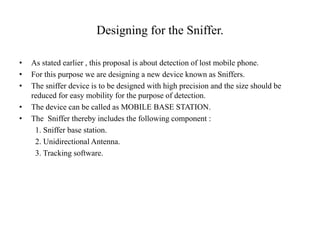 Designing for the Sniffer.
• As stated earlier , this proposal is about detection of lost mobile phone.
• For this purpose we are designing a new device known as Sniffers.
• The sniffer device is to be designed with high precision and the size should be
reduced for easy mobility for the purpose of detection.
• The device can be called as MOBILE BASE STATION.
• The Sniffer thereby includes the following component :
1. Sniffer base station.
2. Unidirectional Antenna.
3. Tracking software.
 