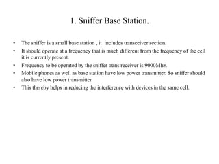 1. Sniffer Base Station.
• The sniffer is a small base station , it includes transceiver section.
• It should operate at a frequency that is much different from the frequency of the cell
it is currently present.
• Frequency to be operated by the sniffer trans receiver is 9000Mhz.
• Mobile phones as well as base station have low power transmitter. So sniffer should
also have low power transmitter.
• This thereby helps in reducing the interference with devices in the same cell.
 