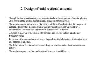 2. Design of unidirectional antenna.
• Though the trans receiver plays an important role in the detection of mobile phones
, but however the unidirectional antenna plays an important role.
• The unidirectional antenna acts like the eye of the sniffer device for the purpose of
detecting lost mobile phones . Hence taking this into account we could say ,
unidirectional antenna was an important part in a sniffer device.
• Antenna is a device which is used to transmit and receive data at a particular
frequency range .
• In general , the antenna transmit power depends on the lobe pattern that varies from
one antenna to another.
• The lobe pattern is a two dimensional diagram that is used to show the radiation
pattern.
• The radiation pattern of an unidirectional antenna is as follows :
 