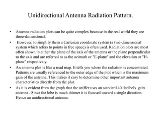 Unidirectional Antenna Radiation Pattern.
• Antenna radiation plots can be quite complex because in the real world they are
three-dimensional.
• However, to simplify them a Cartesian coordinate system (a two-dimensional
system which refers to points in free space) is often used. Radiation plots are most
often shown in either the plane of the axis of the antenna or the plane perpendicular
to the axis and are referred to as the azimuth or "E-plane" and the elevation or "H-
plane" respectively.
• An antenna plot is like a road map. It tells you where the radiation is concentrated.
Patterns are usually referenced to the outer edge of the plot which is the maximum
gain of the antenna. This makes it easy to determine other important antenna
characteristics directly from the plot.
• As it is evident from the graph that the sniffer uses an standard 40 decibels gain
antenna . Since the lobe is much thinner it is focused toward a single direction.
Hence an unidirectional antenna.
 