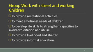 Group Work with street and working
Children
To provide recreational activities
To meet emotional needs of children
To develop life skills to strengthen capacities to
avoid exploitation and abuse
To provide livelihood and shelter
To provide informal education
13
 