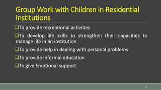 Group Work with Children in Residential
Institutions
To provide recreational activities
To develop life skills to strengthen their capacities to
manage life in an institution
To provide help in dealing with personal problems
To provide informal education
To give Emotional support
14
 