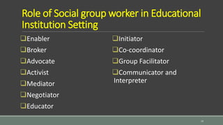 Role of Social group worker in Educational
Institution Setting
Enabler
Broker
Advocate
Activist
Mediator
Negotiator
Educator
Initiator
Co-coordinator
Group Facilitator
Communicator and
Interpreter
19
 