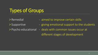 Types of Groups
Remedial - aimed to improve certain skills
Supportive - giving emotional support to the students
Psycho educational - deals with common issues occur at
different stages of development
4
 