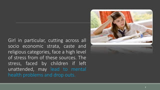 Girl in particular, cutting across all
socio economic strata, caste and
religious categories, face a high level
of stress from of these sources. The
stress, faced by children if left
unattended, may lead to mental
health problems and drop outs.
8
 