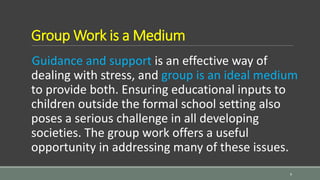 Group Work is a Medium
Guidance and support is an effective way of
dealing with stress, and group is an ideal medium
to provide both. Ensuring educational inputs to
children outside the formal school setting also
poses a serious challenge in all developing
societies. The group work offers a useful
opportunity in addressing many of these issues.
9
 