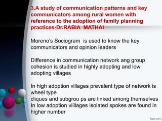 3.A study of communication patterns and key
communicators among rural women with
reference to the adoption of family planning
practices-Dr.RABIA MATHAI
Moreno’s Sociogram is used to know the key
communicators and opinion leaders
Difference in communication network ang group
cohesion is studied in highly adopting and low
adopting villages
In high adoption villages prevalent type of network is
wheel type
cliques and subgrou ps are linked among themselves
In low adoption viillages isolated spokes are found in
higher number
 