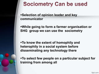 Selection of opinion leader and key
communicator
While going to form a farmer organisation or
SHG group we can use the sociometry
To know the extent of homophily and
heterophily in a social system before
disseminating any technology there
To select few people on a particular subject for
training from among all
 