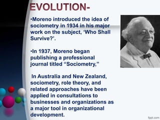•Moreno introduced the idea of
sociometry in 1934 in his major
work on the subject, ‘Who Shall
Survive?’.
•In 1937, Moreno began
publishing a professional
journal titled “Sociometry,”
In Australia and New Zealand,
sociometry, role theory, and
related approaches have been
applied in consultations to
businesses and organizations as
a major tool in organizational
development.
 