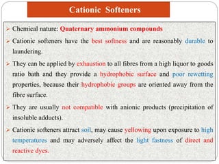 Cationic Softeners
 Chemical nature: Quaternary ammonium compounds
 Cationic softeners have the best softness and are reasonably durable to
laundering.
 They can be applied by exhaustion to all fibres from a high liquor to goods
ratio bath and they provide a hydrophobic surface and poor rewetting
properties, because their hydrophobic groups are oriented away from the
fibre surface.
 They are usually not compatible with anionic products (precipitation of
insoluble adducts).
 Cationic softeners attract soil, may cause yellowing upon exposure to high
temperatures and may adversely affect the light fastness of direct and
reactive dyes.
 