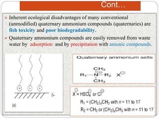 Cont…
 Inherent ecological disadvantages of many conventional
(unmodified) quaternary ammonium compounds (quaternaries) are
fish toxicity and poor biodegradability.
 Quaternary ammonium compounds are easily removed from waste
water by adsorption and by precipitation with anionic compounds.
 